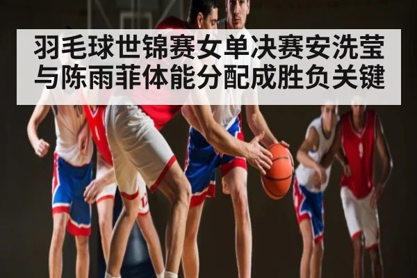 羽毛球世锦赛女单决赛安洗莹与陈雨菲体能分配成胜负关键