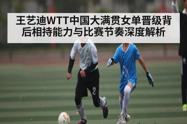 王艺迪WTT中国大满贯女单晋级背后相持能力与比赛节奏深度解析(xingkong sports)